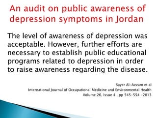 The level of awareness of depression was
acceptable. However, further efforts are
necessary to establish public educational
programs related to depression in order
to raise awareness regarding the disease.
Sayer Al-Azzam et al
International Journal of Occupational Medicine and Environmental Health
Volume 26, Issue 4 , pp 545-554 -2013
 