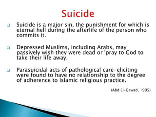  Suicide is a major sin, the punishment for which is
eternal hell during the afterlife of the person who
commits it.
 Depressed Muslims, including Arabs, may
passively wish they were dead or 'pray to God to
take their life away.
 Parasuicidal acts of pathological care-eliciting
were found to have no relationship to the degree
of adherence to Islamic religious practice.
(Abd El-Gawad, 1995)
 