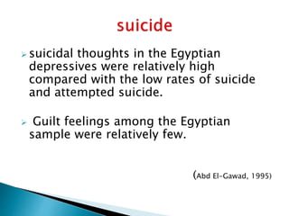  suicidal thoughts in the Egyptian
depressives were relatively high
compared with the low rates of suicide
and attempted suicide.
 Guilt feelings among the Egyptian
sample were relatively few.
(Abd El-Gawad, 1995)
 