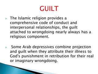  The Islamic religion provides a
comprehensive code of conduct and
interpersonal relationships, the guilt
attached to wrongdoing nearly always has a
religious component.
 Some Arab depressives combine projection
and guilt when they attribute their illness to
God's punishment in retribution for their real
or imaginary wrongdoing.
 