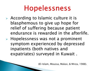  According to Islamic culture it is
blasphemous to give up hope for
relief of suffering because patient
endurance is rewarded in the afterlife.
 Hopelessness was not a prominent
symptom experienced by depressed
inpatients (both natives and
expatriates) surveyed in Kuwait .
(El-Islam, Moussa, Malasi, & Mirza, 1988).
 