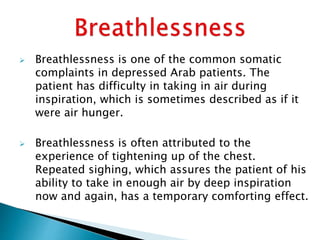  Breathlessness is one of the common somatic
complaints in depressed Arab patients. The
patient has difficulty in taking in air during
inspiration, which is sometimes described as if it
were air hunger.
 Breathlessness is often attributed to the
experience of tightening up of the chest.
Repeated sighing, which assures the patient of his
ability to take in enough air by deep inspiration
now and again, has a temporary comforting effect.
 