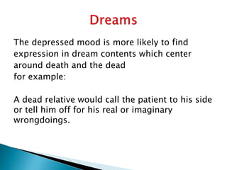 The depressed mood is more likely to find
expression in dream contents which center
around death and the dead
for example:
A dead relative would call the patient to his side
or tell him off for his real or imaginary
wrongdoings.
 