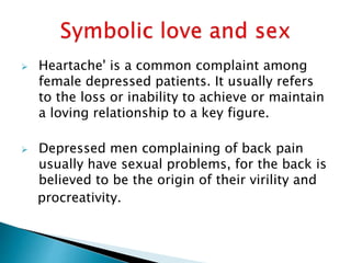  Heartache' is a common complaint among
female depressed patients. It usually refers
to the loss or inability to achieve or maintain
a loving relationship to a key figure.
 Depressed men complaining of back pain
usually have sexual problems, for the back is
believed to be the origin of their virility and
procreativity.
 