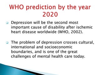  Depression will be the second most
important cause of disability after ischemic
heart disease worldwide (WHO, 2002).
 The problem of depression crosses cultural,
international and socioeconomic
boundaries, and is one of the great
challenges of mental health care today.
 