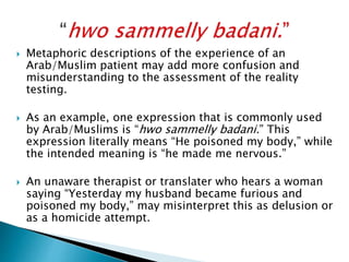  Metaphoric descriptions of the experience of an
Arab/Muslim patient may add more confusion and
misunderstanding to the assessment of the reality
testing.
 As an example, one expression that is commonly used
by Arab/Muslims is “hwo sammelly badani.” This
expression literally means “He poisoned my body,” while
the intended meaning is “he made me nervous.”
 An unaware therapist or translater who hears a woman
saying “Yesterday my husband became furious and
poisoned my body,” may misinterpret this as delusion or
as a homicide attempt.
 