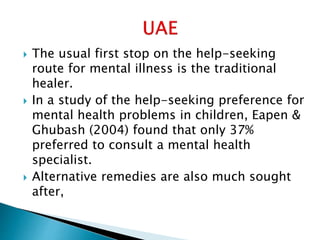  The usual first stop on the help-seeking
route for mental illness is the traditional
healer.
 In a study of the help-seeking preference for
mental health problems in children, Eapen &
Ghubash (2004) found that only 37%
preferred to consult a mental health
specialist.
 Alternative remedies are also much sought
after,
 