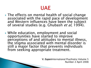  The effects on mental health of social change
associated with the rapid pace of development
and Western influences have been the subject
of several studies (e.g. Ghubash et al, 1994).
 While education, employment and social
opportunities have started to improve
perceptions of and attitudes to mental illness,
the stigma associated with mental disorder is
still a major factor that prevents individuals
from seeking appropriate treatment.
V. EapenInternational Psychiatry Volume 5
Number 2 April 2008
 