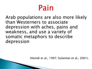 Arab populations are also more likely
than Westerners to associate
depression with aches, pains and
weakness, and use a variety of
somatic metaphors to describe
depression
(Hamdi et al., 1997; Sulaiman et al., 2001).
 