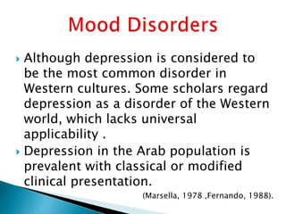  Although depression is considered to
be the most common disorder in
Western cultures. Some scholars regard
depression as a disorder of the Western
world, which lacks universal
applicability .
 Depression in the Arab population is
prevalent with classical or modified
clinical presentation.
(Marsella, 1978 ,Fernando, 1988).
 