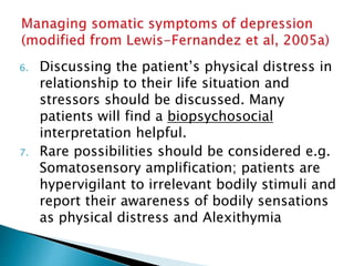 6. Discussing the patient’s physical distress in
relationship to their life situation and
stressors should be discussed. Many
patients will find a biopsychosocial
interpretation helpful.
7. Rare possibilities should be considered e.g.
Somatosensory amplification; patients are
hypervigilant to irrelevant bodily stimuli and
report their awareness of bodily sensations
as physical distress and Alexithymia
 