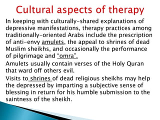 In keeping with culturally-shared explanations of
depressive manifestations, therapy practices among
traditionally-oriented Arabs include the prescription
of anti-envy amulets, the appeal to shrines of dead
Muslim sheikhs, and occasionally the performance
of pilgrimage and “omra”.
Amulets usually contain verses of the Holy Quran
that ward off others evil.
Visits to shrines of dead religious sheikhs may help
the depressed by imparting a subjective sense of
blessing in return for his humble submission to the
saintness of the sheikh.
 