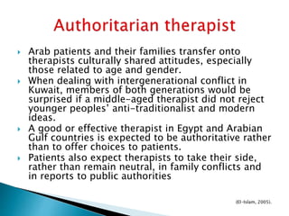  Arab patients and their families transfer onto
therapists culturally shared attitudes, especially
those related to age and gender.
 When dealing with intergenerational conflict in
Kuwait, members of both generations would be
surprised if a middle-aged therapist did not reject
younger peoples’ anti-traditionalist and modern
ideas.
 A good or effective therapist in Egypt and Arabian
Gulf countries is expected to be authoritative rather
than to offer choices to patients.
 Patients also expect therapists to take their side,
rather than remain neutral, in family conflicts and
in reports to public authorities
(El-Islam, 2005).
 