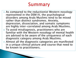  As compared to the reductionist Western nosology
represented in the DSM IV, the psychological
disorders among Arab/Muslims tend to be mixed
rather than distinct syndromes. Anxiety,
depression, dissociation, and somatic symptoms
are highly inter-correlated among Arab/Muslims.
 To avoid misdiagnosis, practitioners who are
familiar with the Western nosology of mental health
are advised to be aware of the uniqueness of each
diagnostic category among Arab/Muslims.
 Almost all the diagnostic categories are manifested
in a unique clinical picture and course that need to
be known to practitioners.
 