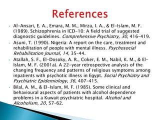• Al-Ansari, E. A., Emara, M. M., Mirza, I. A., & El-Islam, M. F.
(1989). Schizophrenia in ICD-10: A field trial of suggested
diagnostic guidelines. Comprehensive Psychiatry, 30, 416–419.
• Asuni, T. (1990). Nigeria: A report on the care, treatment and
rehabilitation of people with mental illness. Psychosocial
Rehabilitation Journal, 14, 35–44.
• Atallah, S. F., El-Dosoky, A. R., Coker, E. M., Nabil, K. M., & El-
Islam, M. F. (2001a). A 22-year retrospective analysis of the
changing frequency and patterns of religious symptoms among
inpatients with psychotic illness in Egypt. Social Psychiatry and
Psychiatric Epidemiology, 36, 407–415.
• Bilal, A. M., & El-Islam, M. F. (1985). Some clinical and
behavioural aspects of patients with alcohol dependence
problems in a Kuwait psychiatric hospital. Alcohol and
Alcoholism, 20, 57–62.
 