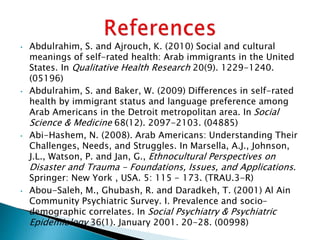 • Abdulrahim, S. and Ajrouch, K. (2010) Social and cultural
meanings of self-rated health: Arab immigrants in the United
States. In Qualitative Health Research 20(9). 1229-1240.
(05196)
• Abdulrahim, S. and Baker, W. (2009) Differences in self-rated
health by immigrant status and language preference among
Arab Americans in the Detroit metropolitan area. In Social
Science & Medicine 68(12). 2097-2103. (04885)
• Abi-Hashem, N. (2008). Arab Americans: Understanding Their
Challenges, Needs, and Struggles. In Marsella, A.J., Johnson,
J.L., Watson, P. and Jan, G., Ethnocultural Perspectives on
Disaster and Trauma - Foundations, Issues, and Applications.
Springer: New York , USA. 5: 115 - 173. (TRAU.3-R)
• Abou-Saleh, M., Ghubash, R. and Daradkeh, T. (2001) Al Ain
Community Psychiatric Survey. I. Prevalence and socio-
demographic correlates. In Social Psychiatry & Psychiatric
Epidemiology 36(1). January 2001. 20-28. (00998)
 