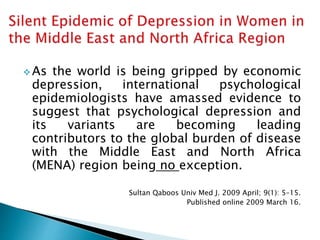  As the world is being gripped by economic
depression, international psychological
epidemiologists have amassed evidence to
suggest that psychological depression and
its variants are becoming leading
contributors to the global burden of disease
with the Middle East and North Africa
(MENA) region being no exception.
Sultan Qaboos Univ Med J. 2009 April; 9(1): 5–15.
Published online 2009 March 16.
 
