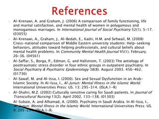 • Al-Krenawi, A. and Graham, J. (2006) A comparison of family functioning, life
and marital satisfaction, and mental health of women in polygamous and
monogamous marriages. In International Journal of Social Psychiatry 52(1). 5-17.
(03055)
• Al-Krenawi, A., Graham, J., Al-Bedah, E., Kadri, H.M. and Sehwail, M. (2008)
Cross-national comparison of Middle Eastern university students: Help-seeking
behaviors, attitudes toward helping professionals, and cultural beliefs about
mental health problems. In Community Mental Health Journal 45(1). February.
26-36. (04561)
• Al-Saffar, S., Borga, P., Edman, G. and Hallstrom, T. (2003) The aetiology of
posttraumatic stress disorder in four ethnic groups in outpatient psychiatry. In
Social Psychiatry & Psychiatric Epidemiology 38(8). August 2003. 456-462.
(01736)
• Al-Sawaf, M. and Al-Issa, I. (2000). Sex and Sexual Dysfunction in an Arab-
Islamic Society. In Al-Issa, I., Al-Junun: Mental Illness in the Islamic World.
International Universities Press: US. 13: 295-314. (ISLA.1-R)
• Al-Shahri, M.Z. (2002) Culturally sensitive caring for Saudi patients. In Journal of
Transcultural Nursing 13(2). April 2002. 133-138. (01303)
• Al-Subaie, A. and Alhamad, A. (2000). Psychiatry in Saudi Arabia. In Al-Issa, I.,
Al-Junun: Mental Illness in the Islamic World. International Universities Press: US.
9: 205-234. (ISLA.1-R)
 