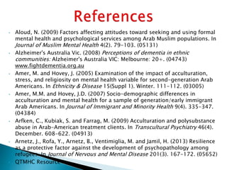 • Aloud, N. (2009) Factors affecting attitudes toward seeking and using formal
mental health and psychological services among Arab Muslim populations. In
Journal of Muslim Mental Health 4(2). 79-103. (05131)
• Alzheimer's Australia Vic. (2008) Perceptions of dementia in ethnic
communities: Alzheimer's Australia VIC: Melbourne: 20+. (04743)
www.fightdementia.org.au
• Amer, M. and Hovey, J. (2005) Examination of the impact of acculturation,
stress, and religiosity on mental health variable for second-generation Arab
Americans. In Ethnicity & Disease 15(Suppl 1). Winter. 111-112. (03005)
• Amer, M.M. and Hovey, J.D. (2007) Socio-demographic differences in
acculturation and mental health for a sample of generation/early immigrant
Arab Americans. In Journal of Immigrant and Minority Health 9(4). 335-347.
(04384)
• Arfken, C., Kubiak, S. and Farrag, M. (2009) Acculturation and polysubstance
abuse in Arab-American treatment clients. In Transcultural Psychiatry 46(4).
December. 608-622. (04913)
• Arnetz, J., Rofa, Y., Arnetz, B., Ventimiglia, M. and Jamil, H. (2013) Resilience
as a protective factor against the development of psychopathology among
refugees. In Journal of Nervous and Mental Disease 201(3). 167-172. (05652)
• QTMHC Resource
 