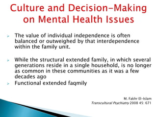  The value of individual independence is often
balanced or outweighed by that interdependence
within the family unit.
 While the structural extended family, in which several
generations reside in a single household, is no longer
as common in these communities as it was a few
decades ago
 Functional extended faqmily
M. Fakhr El-Islam
Transcultural Psychiatry 2008 45: 671
 