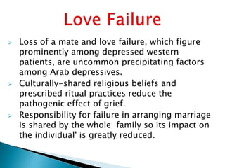  Loss of a mate and love failure, which figure
prominently among depressed western
patients, are uncommon precipitating factors
among Arab depressives.
 Culturally-shared religious beliefs and
prescribed ritual practices reduce the
pathogenic effect of grief.
 Responsibility for failure in arranging marriage
is shared by the whole family so its impact on
the individual' is greatly reduced.
 