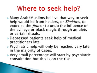 Many Arab/Muslims believe that way to seek
help would be from healers, or Shekhes, to
exorcise the Jinn or to undo the influence of
the evil eye or black magic through amulets
or certain rituals.
 Depressed patients seek help of medical
practitioners late.
 Psychiatric help will only be reached very late
in the majority of cases.
 Very small percentage will start by psychiatric
consultation but this is on the rise .
 