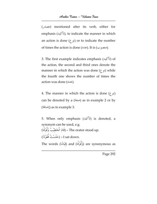 Arabic Tutor – Volume Four


(     ) mentioned after its verb, either for

emphasis (      ), to indicate the manner in which

an action is done (        ) or to indicate the number

of times the action is done (      ). It is (     ).


3. The first example indicates emphasis (              ) of
the action, the second and third ones denote the
manner in which the action was done (            ) while
the fourth one shows the number of times the
action was done (     ).


4. The manner in which the action is done (               )

can be denoted by a (          ) as in example 2 or by

(    ) as in example 3.


5. When only emphasis (               ) is denoted, a
synonym can be used, e.g.
(                ) – The orator stood up.

(            ) – I sat down.

The words (       ) and (       ) are synonymous as

                                                Page 292
 