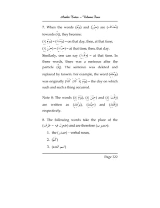 Arabic Tutor – Volume Four


7. When the words (               ) and (          ) are (           )

towards ( ), they become:

(       )=(        ) – on that day, then, at that time;

(        )=(        ) – at that time, then, that day.

Similarly, one can say (                  ) – at that time. In
these words, there was a sentence after the
particle ( ). The sentence was deleted and

replaced by tanwīn. For example, the word (                          )

was originally (                       ) – the day on which
such and such a thing occurred.


Note 8: The words (                ), (           ) and (            )

are     written      as      (    ),   (      )     and          (   )
respectively.

8. The following words take the place of the
(                        ) and are therefore (              ):

      1. the (       ) – verbal noun,

      2. (    )

      3. (           )

                                                       Page 322
 