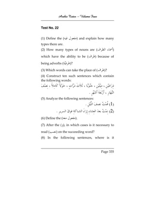 Arabic Tutor – Volume Four


Test No. 22


(1) Define the (            ) and explain how many
types there are.
(2) How many types of nouns are (                     )

which have the ability to be (           ) because of

being adverbs (       )?

(3) Which words can take the place of (       )?
(4) Construct ten such sentences which contain
the following words:


                                     .
(5) Analyze the following sentences:
                                 .                 ( 1)
           .                                       ( 2)
(6) Define the (           ).

(7) After the ( ), in which cases is it necessary to

read (     ) on the succeeding word?
(8) In the following sentences, where is it



                                            Page 335
 