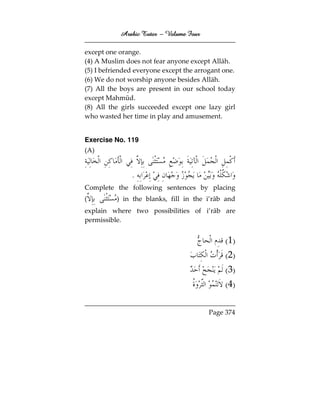 Arabic Tutor – Volume Four

except one orange.
(4) A Muslim does not fear anyone except Allāh.
(5) I befriended everyone except the arrogant one.
(6) We do not worship anyone besides Allāh.
(7) All the boys are present in our school today
except Mahmūd.
(8) All the girls succeeded except one lazy girl
who wasted her time in play and amusement.


Exercise No. 119
(A)


               .
Complete the following sentences by placing
(         ) in the blanks, fill in the i’rāb and
explain where two possibilities of i’rāb are
permissible.


                                              ( 1)
                                              ( 2)
                                              ( 3)
                                              ( 4)

                                         Page 374
 