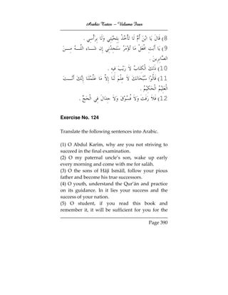 Arabic Tutor – Volume Four


            .                                     (8
                                                  (9
                                             .
                         .                       (10
                                                 (11
                                        .
        .                                        (12

Exercise No. 124

Translate the following sentences into Arabic.

(1) O Abdul Karīm, why are you not striving to
succeed in the final examination.
(2) O my paternal uncle’s son, wake up early
every morning and come with me for salāh.
(3) O the sons of Hājī Ismāīl, follow your pious
father and become his true successors.
(4) O youth, understand the Qur’ān and practice
on its guidance. In it lies your success and the
success of your nation.
(5) O student, if you read this book and
remember it, it will be sufficient for you for the

                                             Page 390
 
