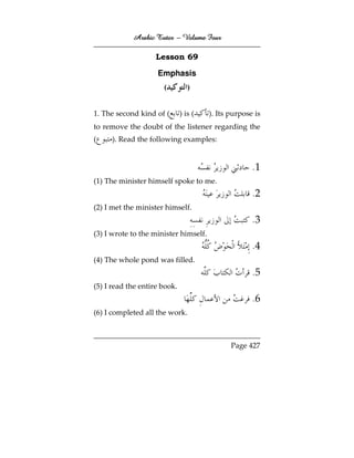 Arabic Tutor – Volume Four

                    Lesson 69

                    Emphasis
                      (          )


1. The second kind of (       ) is (   ). Its purpose is
to remove the doubt of the listener regarding the
(    ). Read the following examples:


                                                     .1
(1) The minister himself spoke to me.
                                                     .2
(2) I met the minister himself.
                                                     .3
(3) I wrote to the minister himself.
                                                     .4
(4) The whole pond was filled.
                                                     .5
(5) I read the entire book.
                                                     .6
(6) I completed all the work.



                                              Page 427
 