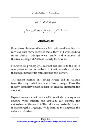 Arabic Tutor – Volume One




                        Introduction

From the multitudes of letters which this humble writer has
received from every corner of India, there still seems to be a
fervent desire in this age to learn Arabic and to understand
the final message of Allāh , namely the Qur’ān.

However, no primary syllabus that conformed to the times
was presented to the seekers of Arabic – such a syllabus
that could increase the enthusiasm of the learners.

The ancient method of teaching Arabic and its syllabus
from the very outset made one lose courage. Even the
modern books have been deficient in creating an urge in the
student.

Experience shows that only a syllabus which has easy rules
coupled with teaching the language can increase the
enthusiasm of the student. The rules must assist the learner
in mastering the language. While learning the language, the
rules are refreshed.


                            Page 13
     Madrassah Inaamiyyah Camperdown - http://www.al-inaam.com/
 