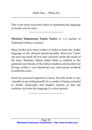 Arabic Tutor – Volume One



This is the most successful effort at explaining the language
of Arabic and its rules.



Moulānā Muhammad Nāzim Nadwī (                     ), teacher at
Nadwatul Ulamā, Lucknow

Many books have been written in India to learn the Arabic
language in the shortest period possible. However, I have
not seen any book till now that concisely meets the needs of
the time. Moulānā Àbdus Sattār Khān is entitled to the
gratitude and thanks of the Indian students and teachers for
having written a very beneficial, easy and concise textbook
to fulfil this need…

From my personal experience I know that this book is very
valuable in providing benefit. It is worthy of being included
in Arabic madrasahs and English schools so that the
students can learn the language in a short period.




                            Page 18
     Madrassah Inaamiyyah Camperdown - http://www.al-inaam.com/
 