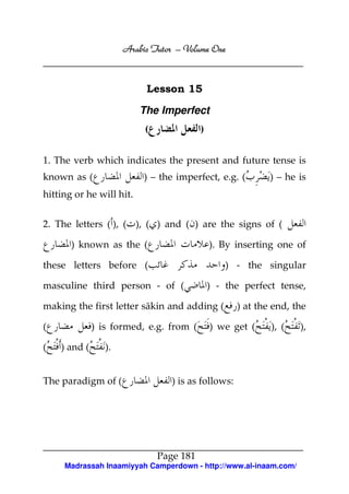 Arabic Tutor – Volume One



                           Lesson 15

                          The Imperfect
                           (              )


1. The verb which indicates the present and future tense is
known as (                 ) – the imperfect, e.g. (         ) – he is
hitting or he will hit.


2. The letters ( ), ( ), ( ) and ( ) are the signs of (

       ) known as the (                       ). By inserting one of

these letters before (                            ) - the singular

masculine third person - of (                 ) - the perfect tense,

making the first letter sākin and adding (           ) at the end, the

(             ) is formed, e.g. from (        ) we get (     ), (   ),

(   ) and (      ).


The paradigm of (                 ) is as follows:




                               Page 181
     Madrassah Inaamiyyah Camperdown - http://www.al-inaam.com/
 