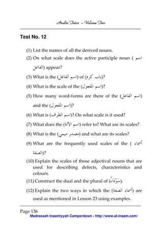 Arabic Tutor – Volume Two
                                 Volume


Test No. 12

  (1) List the names of all the derived nouns.
  (2) On what scale does the active participle noun (

           ) appear?

  (3) What is the (           ) of (      )?

  (4) What is the scale of the (          )?

  (5) How many word-forms are there of the (                      )

     and the (           )?

  (6) What is (          )? On what scale is it used?

  (7) What does the (          ) refer to? What are its scales?

  (8) What is the (            ) and what are its scales?

  (9) What are the frequently used scales of the (

           )?
  (10) Explain the scales of those adjectival nouns that are
     used for describing defects, characteristics and
     colours.
  (11) Construct the dual and the plural of (       ).

  (12) Explain the two ways in which the (                  ) are
     used as mentioned in Lesson 23 using examples.

Page 136
    Madrassah Inaamiyyah Camperdown - http://www.al-inaam.com/
 