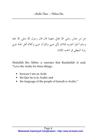 Arabic Tutor – Volume One




Àbdullāh Ibn Àbbās        narrates that Rasūlullāh         said,
“Love the Arabs for three things:

   • because I am an Arab,
   • the Qur’ān is in Arabic and
   • the language of the people of Jannah is Arabic.”




                           Page 4
    Madrassah Inaamiyyah Camperdown - http://www.al-inaam.com/
 