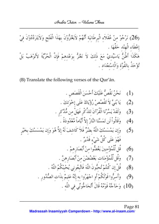 Arabic Tutor – Volume Three


                                                            (26)
                                                 .

                                          .

(B) Translate the following verses of the Qur’ān.


                               .                          (1)
                       .                                  (2)
                   .                                      (3)
                       .                                  (4)
                                                          (5)
                                   .
                               .                          (6)
                       .                                  (7)
               .                                          (8)
         .                                                (9)
                           .                            (10)


                                                        Page 81
     Madrassah Inaamiyyah Camperdown - http://www.al-inaam.com/
 