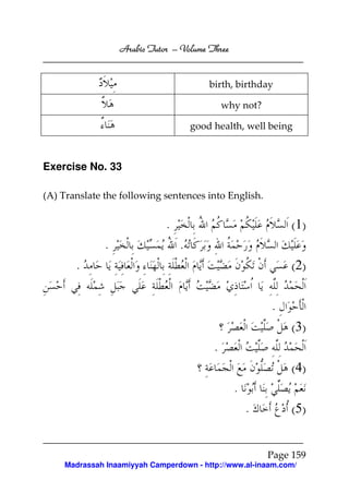 Arabic Tutor – Volume Three


                                         birth, birthday

                                              why not?

                                     good health, well being



Exercise No. 33

(A) Translate the following sentences into English.


                             .                               ( 1)
              .                  .
       .                                                     ( 2)

                                                         .
                                                             ( 3)
                                          .
                                                             ( 4)
                                                .
                                                    .        ( 5)


                                                         Page 159
    Madrassah Inaamiyyah Camperdown - http://www.al-inaam.com/
 