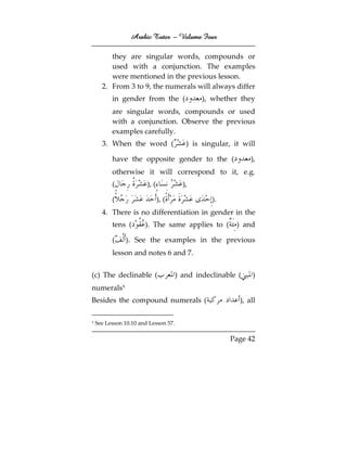 Arabic Tutor – Volume Four

         they are singular words, compounds or
         used with a conjunction. The examples
         were mentioned in the previous lesson.
      2. From 3 to 9, the numerals will always differ
          in gender from the (                ), whether they
          are singular words, compounds or used
          with a conjunction. Observe the previous
          examples carefully.
      3. When the word (                 ) is singular, it will

          have the opposite gender to the (                   ),
          otherwise it will correspond to it, e.g.
          (             ), (            ),

          (                    ), (              ).
      4. There is no differentiation in gender in the
          tens (       ). The same applies to (          ) and

          (    ). See the examples in the previous
          lesson and notes 6 and 7.


(c) The declinable (                  ) and indeclinable (     )
numerals5
Besides the compound numerals (                           ), all

5   See Lesson 10.10 and Lesson 57.

                                                       Page 42
 