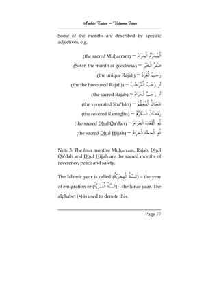 Arabic Tutor – Volume Four

Some of the months are described by specific
adjectives, e.g.


             (the sacred Muharram) –
       (Safar, the month of goodness) –
                    (the unique Rajab) –
      (the the honoured Rajab)) –
                 (the sacred Rajab) –
            (the venerated Sha’bān) –
            (the revered Ramadān) –
        (the sacred Dhul Qa’dah) –
         (the sacred Dhul Hijjah) –

Note 3: The four months: Muharram, Rajab, Dhul
Qa’dah and Dhul Hijjah are the sacred months of
reverence, peace and safety.


The Islamic year is called (             ) – the year

of emigration or (             ) – the lunar year. The

alphabet ( ) is used to denote this.


                                              Page 77
 