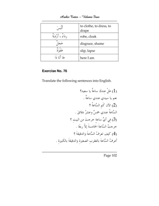 Arabic Tutor – Volume Four

                           to clothe, to dress, to
                           drape
                           robe, cloak

                           disgrace, shame

                           slip, lapse

                           here I am


Exercise No. 76

Translate the following sentences into English.


                                                     ( 1)
                             .
                                                     ( 2)
                       .
                                                     ( 3)
                       .
                                                     ( 4)
         .


                                            Page 102
 