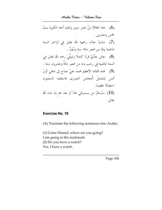 Arabic Tutor – Volume Four


                                            (6)
                                 .
                                            (7)
               .
                                            (8)
.
                                            (9)

                                  .
                                          (10)
                                          .

Exercise No. 78

(A) Translate the following sentences into Arabic.

(1) Come Hamīd, where are you going?
I am going to the madrasah.
(2) Do you have a watch?
Yes, I have a watch.


                                         Page 106
 