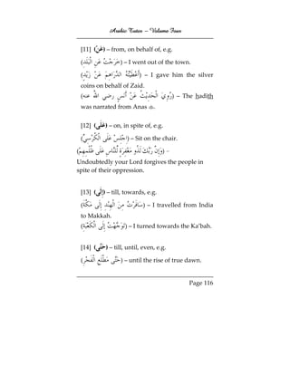 Arabic Tutor – Volume Four


    [11] (   ) – from, on behalf of, e.g.

    (               ) – I went out of the town.

    (                        ) – I gave him the silver
    coins on behalf of Zaid.
    (                                       ) – The hadīth
    was narrated from Anas         .


    [12] (   ) – on, in spite of, e.g.

    (                  ) – Sit on the chair.

(                                      )–
Undoubtedly your Lord forgives the people in
spite of their oppression.


    [13] (   ) – till, towards, e.g.

    (                         ) – I travelled from India
    to Makkah.
    (                 ) – I turned towards the Ka’bah.


    [14] (    ) – till, until, even, e.g.

    (               ) – until the rise of true dawn.


                                                 Page 116
 