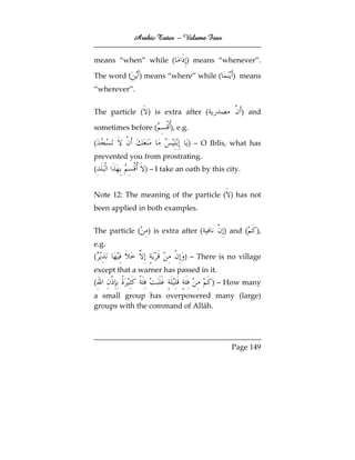Arabic Tutor – Volume Four


means “when” while (           ) means “whenever”.

The word (    ) means “where” while (         ) means
“wherever”.


The particle ( ) is extra after (                   ) and

sometimes before (       ), e.g.

(                              ) – O Iblīs, what has
prevented you from prostrating.
(                ) – I take an oath by this city.


Note 12: The meaning of the particle ( ) has not
been applied in both examples.


The particle (    ) is extra after (       ) and (     ),
e.g.
(                             ) – There is no village
except that a warner has passed in it.
(                                      ) – How many
a small group has overpowered many (large)
groups with the command of Allāh.




                                              Page 149
 