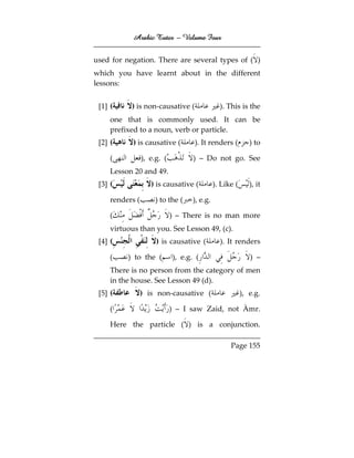 Arabic Tutor – Volume Four


used for negation. There are several types of ( )
which you have learnt about in the different
lessons:


 [1] (     ) is non-causative (                 ). This is the
     one that is commonly used. It can be
     prefixed to a noun, verb or particle.
 [2] (      ) is causative (        ). It renders (          ) to

     (           ), e.g. (          ) – Do not go. See
     Lesson 20 and 49.
 [3] (              ) is causative (          ). Like (      ), it

     renders (       ) to the (     ), e.g.

     (                       ) – There is no man more
     virtuous than you. See Lesson 49, (c).
 [4] (                ) is causative (          ). It renders

     (    ) to the (         ), e.g. (                       ) –
     There is no person from the category of men
     in the house. See Lesson 49 (d).
 [5] (           ) is non-causative (                     ), e.g.

     (                       ) – I saw Zaid, not Àmr.

     Here the particle ( ) is a conjunction.

                                                    Page 155
 