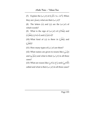 Arabic Tutor – Volume Four


(7) Explain the (             ) of (                     ). When

they are (         ), what are their (              )?

(8) The letters ( ) and ( ) are the (                         ) of
which words?
(9) What is the sign of (                     ) of (         ) and

(        ); (       ) and (            )?

(10) What kind of ( ) is there in (                          ) and

(    )?

(11) How many types of (                     ) are there?

(12) What names are given to nouns like (                        )

and (           ) and what is their (              ) in all three
cases?
(13) What are nouns like (                  ), (   ) and (       )

called and what is their (              ) in all three cases?




                                                         Page 193
 