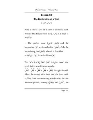 Arabic Tutor – Volume Four

                       Lesson 55

            The Declension of a Verb
                       (            )


Note 1: The (          ) of a verb is discussed first,

because the discussion of the (                ) of a noun is
lengthy.


1. The perfect tense (                           ) and the

imperative (     ) are indeclinable (              ). Only the

imperfect (                ), when it is devoid of

(              ), is declinable (         ).


The (       ) of (               ) is (        ), (      ) and

(   ). In five word-forms, namely,

(                                       ), the (      ) is with

(   ), the (         ) with (    ) and the (            ) with

(       ). From the remaining word-forms, the two

feminine plurals, namely (               ) and (         ), are



                                                      Page 194
 