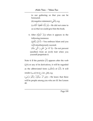 Arabic Tutor – Volume Four

        to our gathering so that you can be
        honoured.
        (6) negative statement (         ), e.g.

        (                     ) – He did not come to
        us so that we could give him the book.


    6. After (            ) when it appears in the
        following instances:
        (             ) – You embrace Islam and you
        will simultaneously succeed.
        (                          ) - Do not prevent
      (another) from an (evil) trait when you
      yourself perpetrate it.


Note 4: If the particle ( ) appears after the verb

(   ) or any of its derivatives, it will be regarded

as the abbreviated form (               ) of ( ). It will

render (     ) to (           ), e.g.

(                           ) – He knew that there
will be people among you who are ill. See Lesson
49.



                                                   Page 199
 