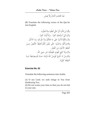Arabic Tutor – Volume Four


                        .

(B) Translate the following verses of the Qur’ān
into English.


                    .                            ( 1)
                .               .                ( 2)
   .                                             ( 3)
                                                 ( 4)
                            .
            .                                    ( 5)
                                                 ( 6)
                                      .

Exercise No. 83

Translate the following sentences into Arabic.

(1) O our Lord, we seek refuge in You from
disobeying You.
(2) Do not waste your time so that you do not fail
in your aim.

                                          Page 203
 